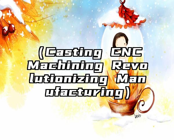 （Casting CNC Machining Revolutionizing Manufacturing）