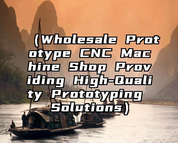 （Wholesale Prototype CNC Machine Shop Providing High-Quality Prototyping Solutions）