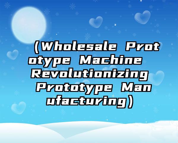 （Wholesale Prototype Machine Revolutionizing Prototype Manufacturing）